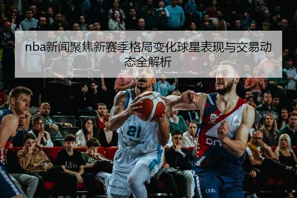 nba新闻聚焦新赛季格局变化球星表现与交易动态全解析