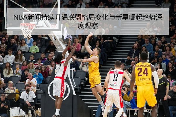 NBA新闻持续升温联盟格局变化与新星崛起趋势深度观察